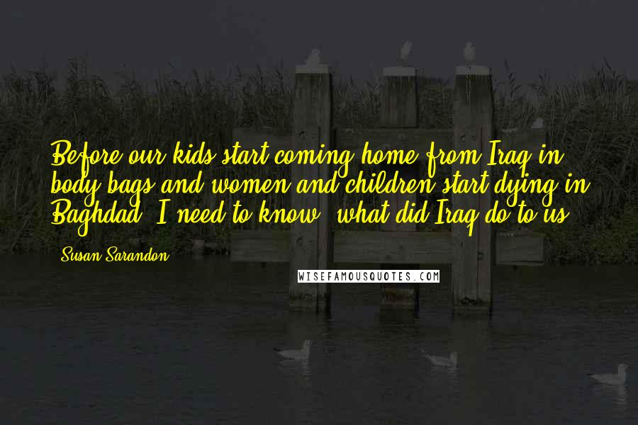 Susan Sarandon Quotes: Before our kids start coming home from Iraq in body bags and women and children start dying in Baghdad, I need to know, what did Iraq do to us?