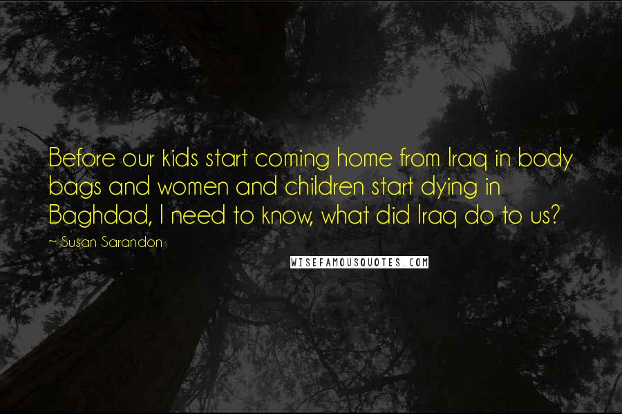 Susan Sarandon Quotes: Before our kids start coming home from Iraq in body bags and women and children start dying in Baghdad, I need to know, what did Iraq do to us?