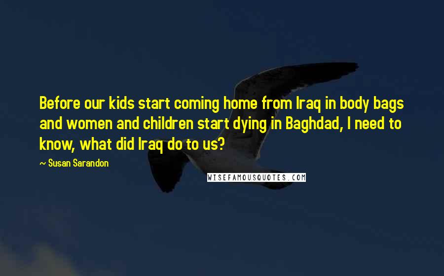 Susan Sarandon Quotes: Before our kids start coming home from Iraq in body bags and women and children start dying in Baghdad, I need to know, what did Iraq do to us?