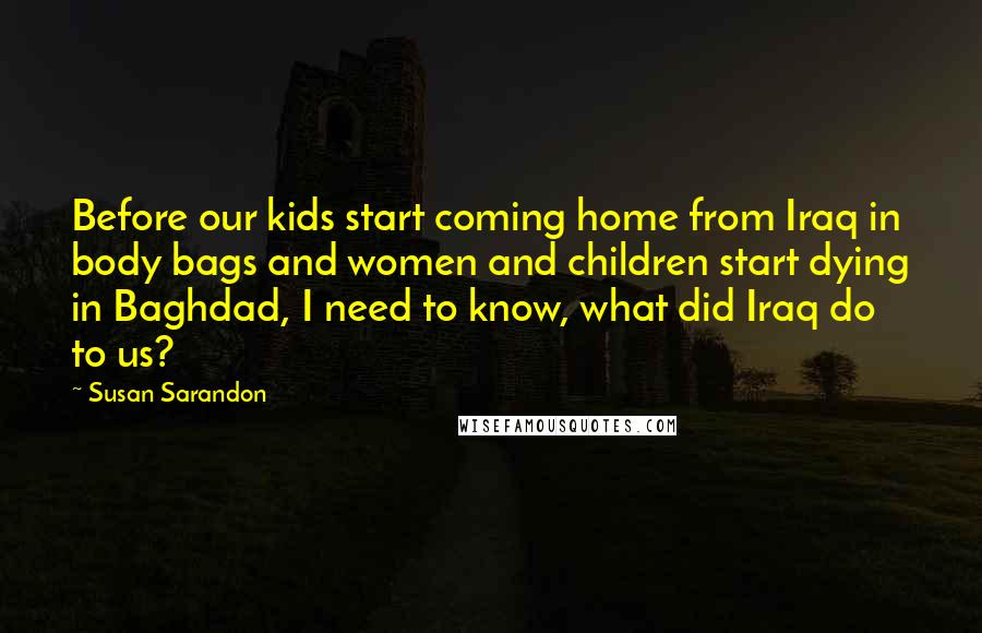 Susan Sarandon Quotes: Before our kids start coming home from Iraq in body bags and women and children start dying in Baghdad, I need to know, what did Iraq do to us?