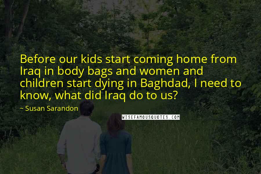 Susan Sarandon Quotes: Before our kids start coming home from Iraq in body bags and women and children start dying in Baghdad, I need to know, what did Iraq do to us?