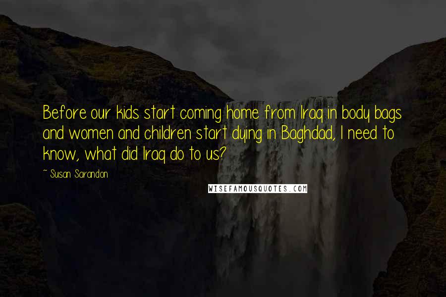 Susan Sarandon Quotes: Before our kids start coming home from Iraq in body bags and women and children start dying in Baghdad, I need to know, what did Iraq do to us?