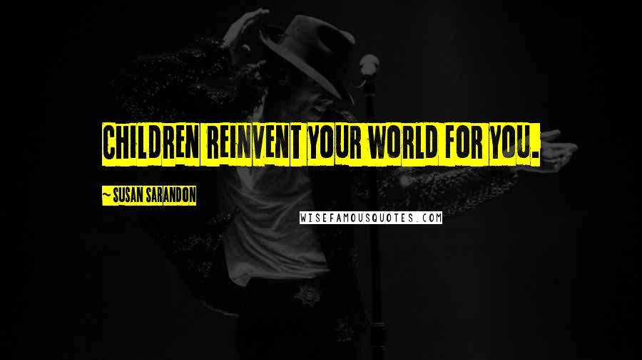 Susan Sarandon Quotes: Children reinvent your world for you.