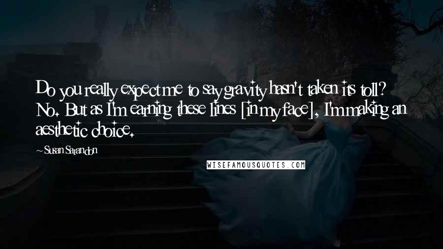 Susan Sarandon Quotes: Do you really expect me to say gravity hasn't taken its toll? No. But as I'm earning these lines [in my face], I'm making an aesthetic choice.