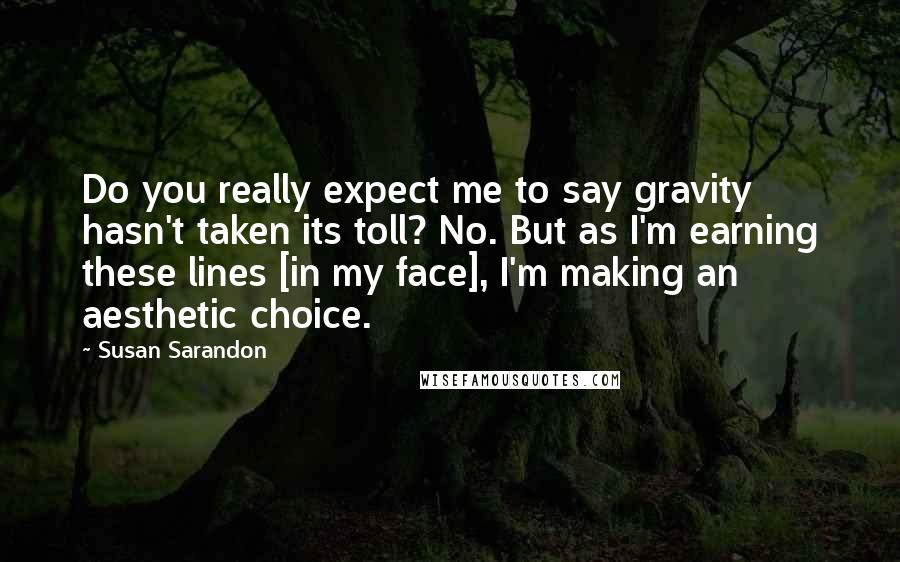 Susan Sarandon Quotes: Do you really expect me to say gravity hasn't taken its toll? No. But as I'm earning these lines [in my face], I'm making an aesthetic choice.