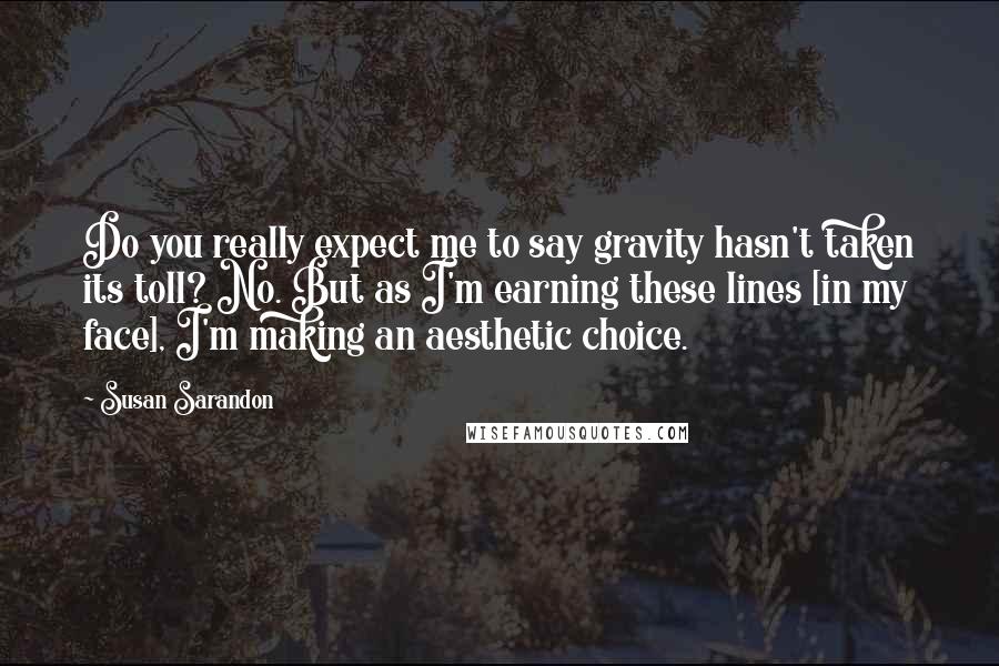 Susan Sarandon Quotes: Do you really expect me to say gravity hasn't taken its toll? No. But as I'm earning these lines [in my face], I'm making an aesthetic choice.