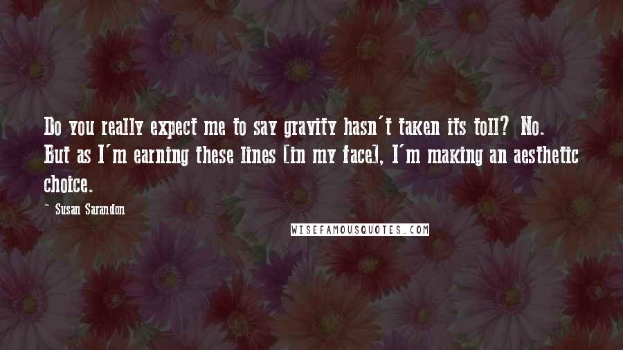 Susan Sarandon Quotes: Do you really expect me to say gravity hasn't taken its toll? No. But as I'm earning these lines [in my face], I'm making an aesthetic choice.