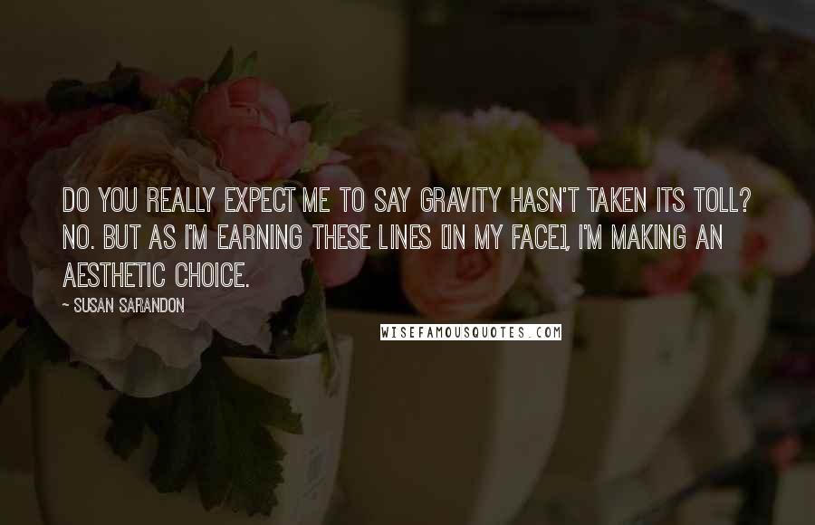 Susan Sarandon Quotes: Do you really expect me to say gravity hasn't taken its toll? No. But as I'm earning these lines [in my face], I'm making an aesthetic choice.