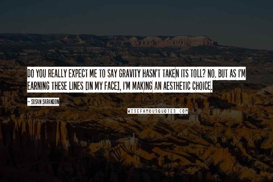 Susan Sarandon Quotes: Do you really expect me to say gravity hasn't taken its toll? No. But as I'm earning these lines [in my face], I'm making an aesthetic choice.