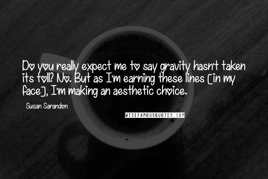 Susan Sarandon Quotes: Do you really expect me to say gravity hasn't taken its toll? No. But as I'm earning these lines [in my face], I'm making an aesthetic choice.