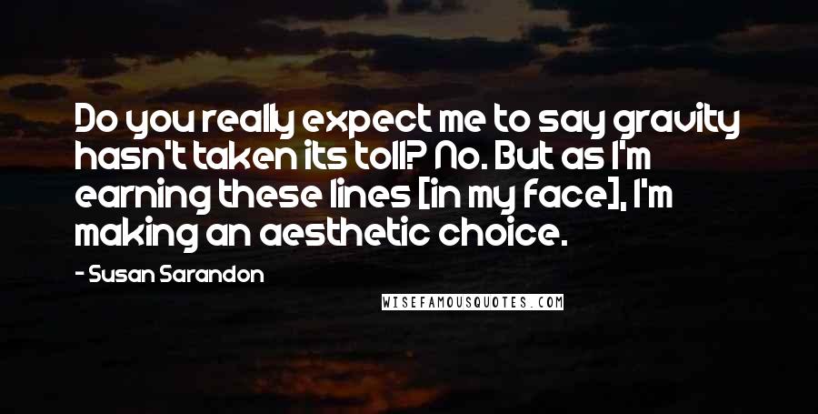 Susan Sarandon Quotes: Do you really expect me to say gravity hasn't taken its toll? No. But as I'm earning these lines [in my face], I'm making an aesthetic choice.