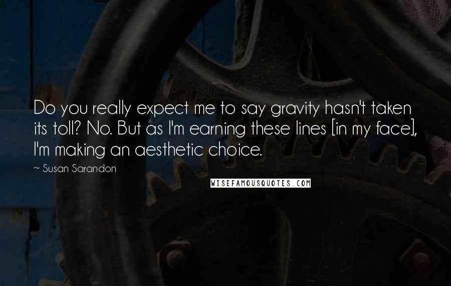 Susan Sarandon Quotes: Do you really expect me to say gravity hasn't taken its toll? No. But as I'm earning these lines [in my face], I'm making an aesthetic choice.