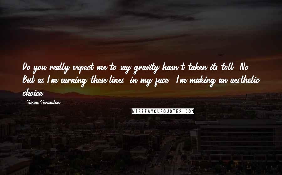 Susan Sarandon Quotes: Do you really expect me to say gravity hasn't taken its toll? No. But as I'm earning these lines [in my face], I'm making an aesthetic choice.