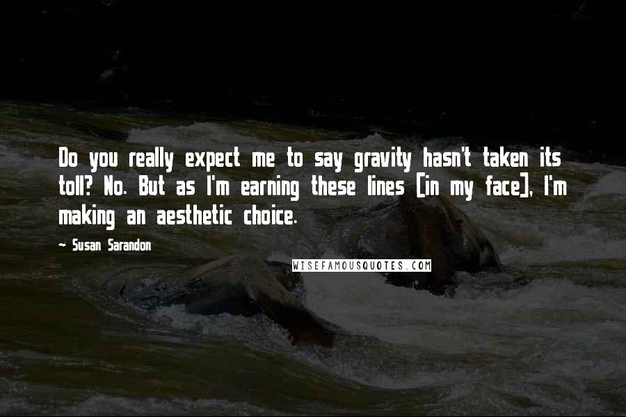 Susan Sarandon Quotes: Do you really expect me to say gravity hasn't taken its toll? No. But as I'm earning these lines [in my face], I'm making an aesthetic choice.