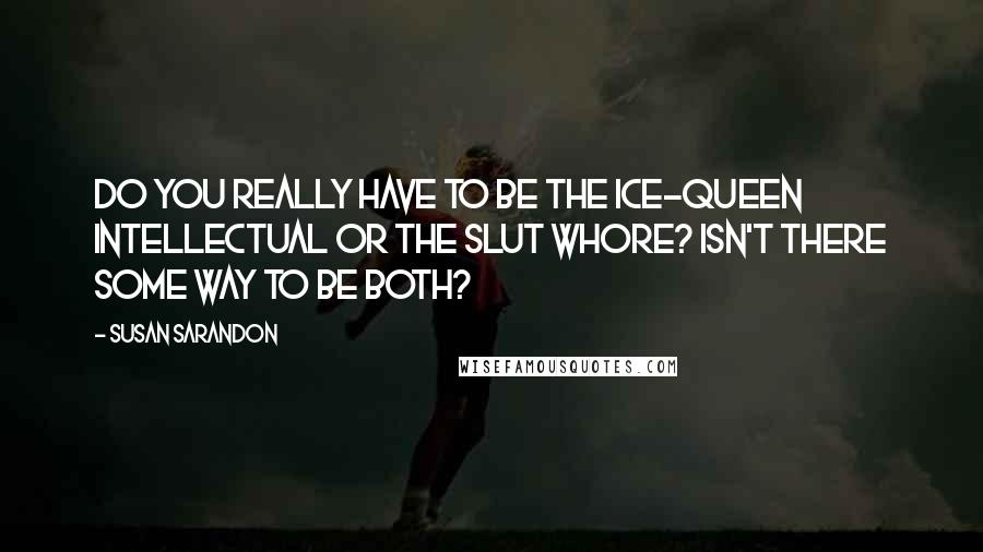 Susan Sarandon Quotes: Do you really have to be the ice-queen intellectual or the slut whore? Isn't there some way to be both?
