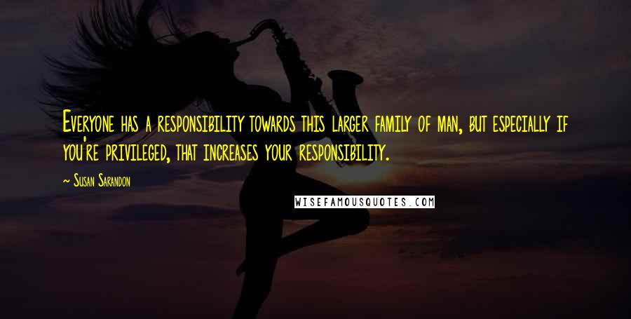 Susan Sarandon Quotes: Everyone has a responsibility towards this larger family of man, but especially if you're privileged, that increases your responsibility.