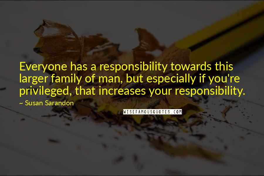 Susan Sarandon Quotes: Everyone has a responsibility towards this larger family of man, but especially if you're privileged, that increases your responsibility.