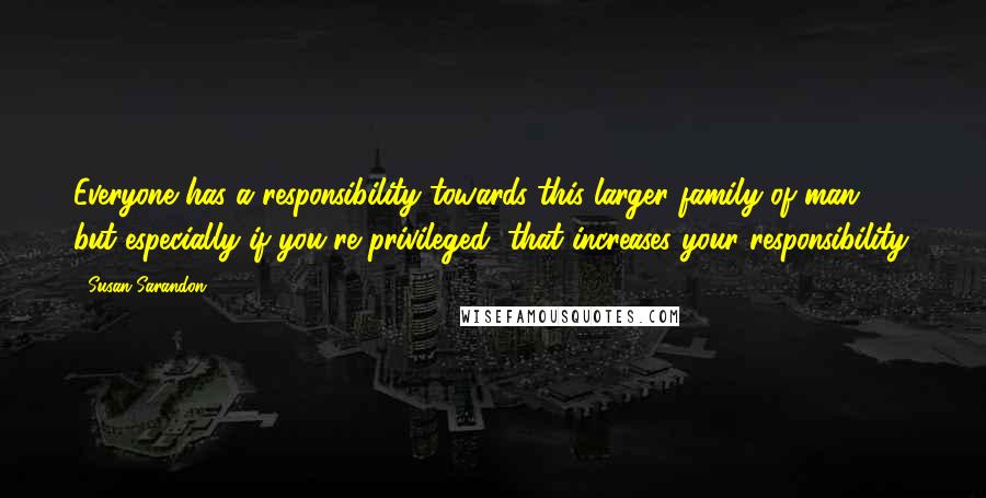 Susan Sarandon Quotes: Everyone has a responsibility towards this larger family of man, but especially if you're privileged, that increases your responsibility.