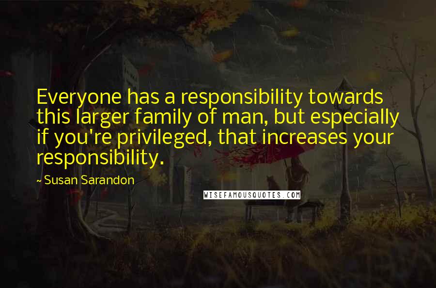 Susan Sarandon Quotes: Everyone has a responsibility towards this larger family of man, but especially if you're privileged, that increases your responsibility.