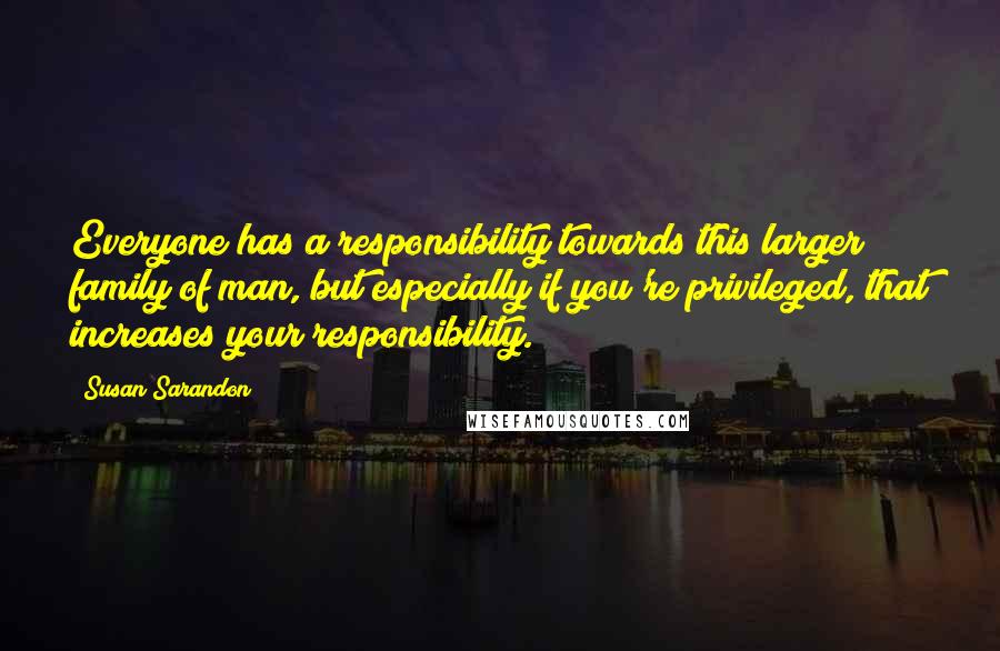 Susan Sarandon Quotes: Everyone has a responsibility towards this larger family of man, but especially if you're privileged, that increases your responsibility.