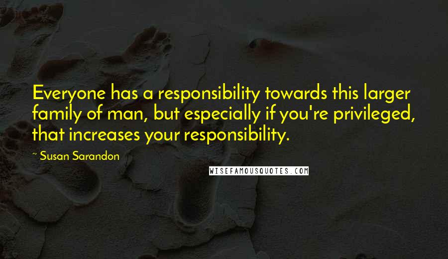 Susan Sarandon Quotes: Everyone has a responsibility towards this larger family of man, but especially if you're privileged, that increases your responsibility.