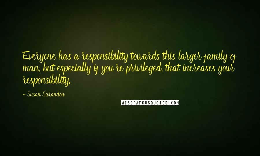 Susan Sarandon Quotes: Everyone has a responsibility towards this larger family of man, but especially if you're privileged, that increases your responsibility.