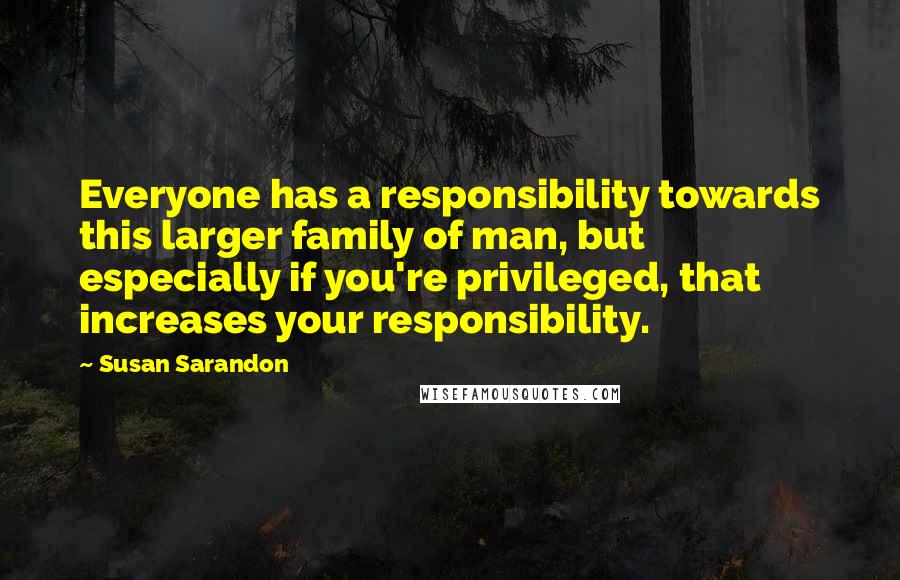 Susan Sarandon Quotes: Everyone has a responsibility towards this larger family of man, but especially if you're privileged, that increases your responsibility.