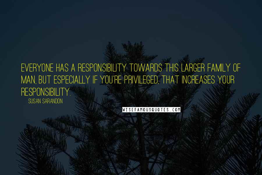 Susan Sarandon Quotes: Everyone has a responsibility towards this larger family of man, but especially if you're privileged, that increases your responsibility.