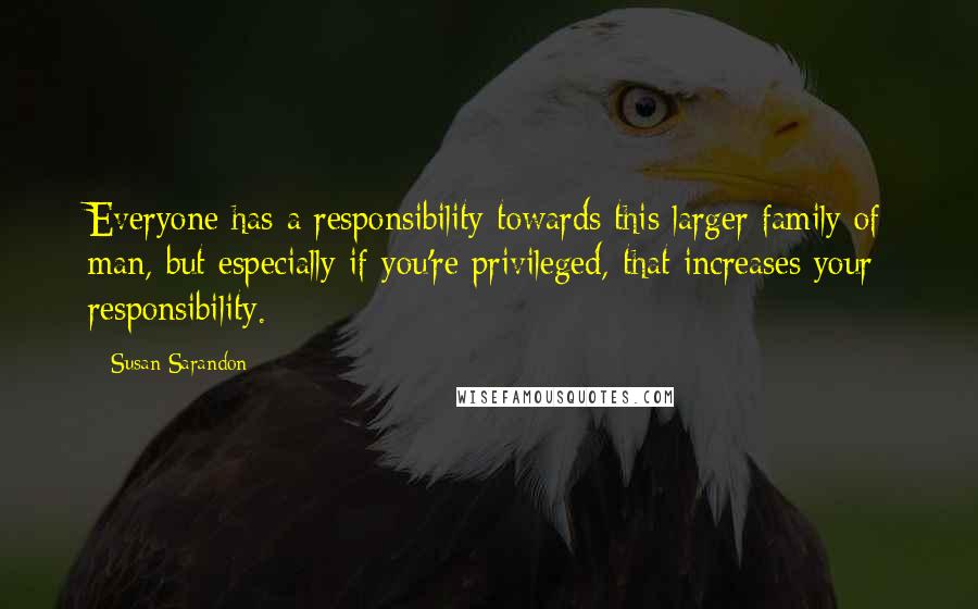 Susan Sarandon Quotes: Everyone has a responsibility towards this larger family of man, but especially if you're privileged, that increases your responsibility.