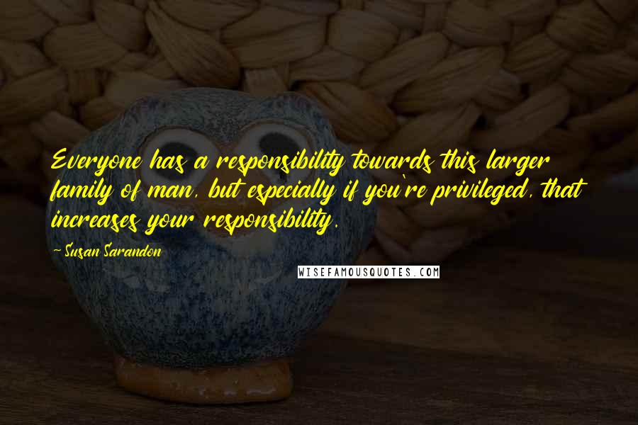 Susan Sarandon Quotes: Everyone has a responsibility towards this larger family of man, but especially if you're privileged, that increases your responsibility.