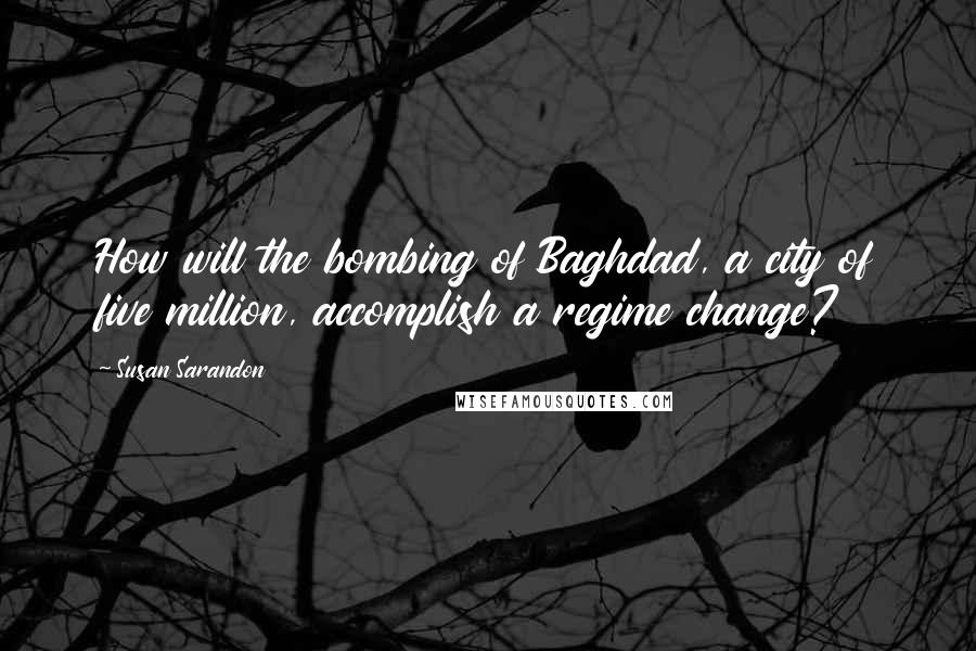 Susan Sarandon Quotes: How will the bombing of Baghdad, a city of five million, accomplish a regime change?