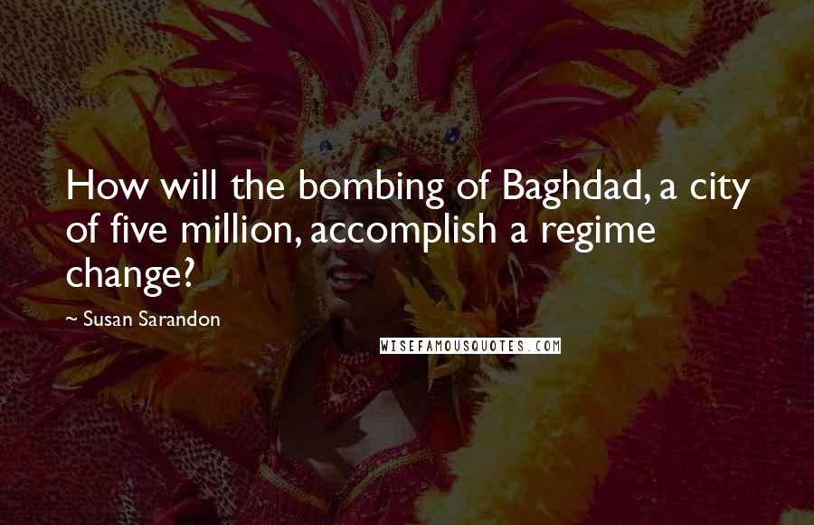 Susan Sarandon Quotes: How will the bombing of Baghdad, a city of five million, accomplish a regime change?