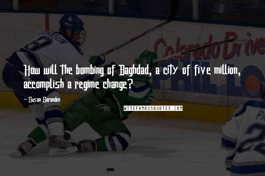 Susan Sarandon Quotes: How will the bombing of Baghdad, a city of five million, accomplish a regime change?