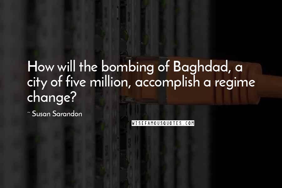 Susan Sarandon Quotes: How will the bombing of Baghdad, a city of five million, accomplish a regime change?