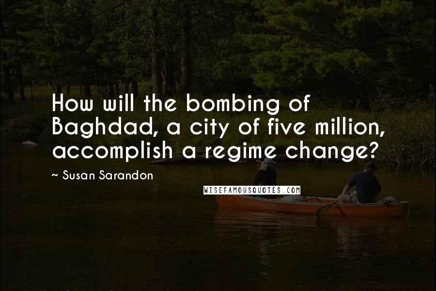 Susan Sarandon Quotes: How will the bombing of Baghdad, a city of five million, accomplish a regime change?