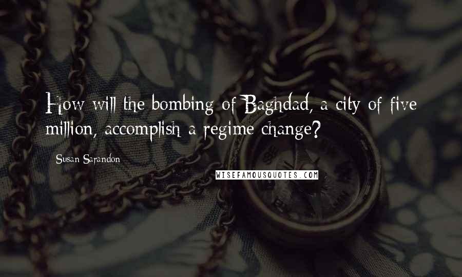 Susan Sarandon Quotes: How will the bombing of Baghdad, a city of five million, accomplish a regime change?