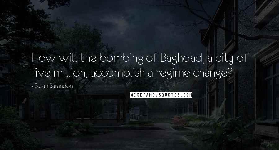 Susan Sarandon Quotes: How will the bombing of Baghdad, a city of five million, accomplish a regime change?