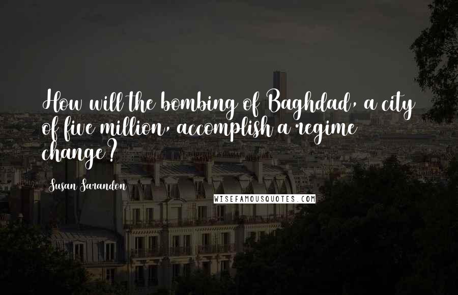 Susan Sarandon Quotes: How will the bombing of Baghdad, a city of five million, accomplish a regime change?