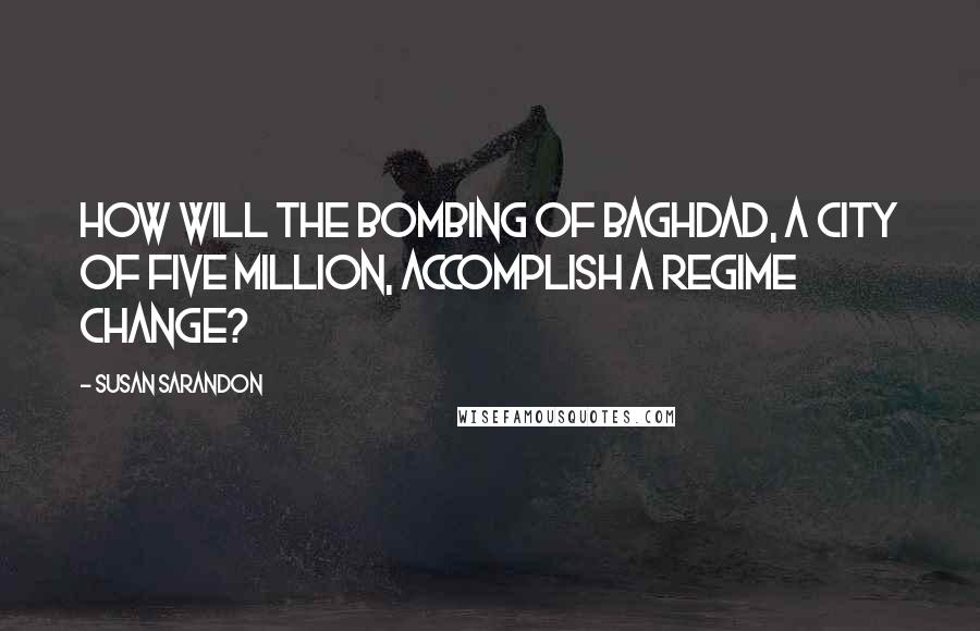 Susan Sarandon Quotes: How will the bombing of Baghdad, a city of five million, accomplish a regime change?