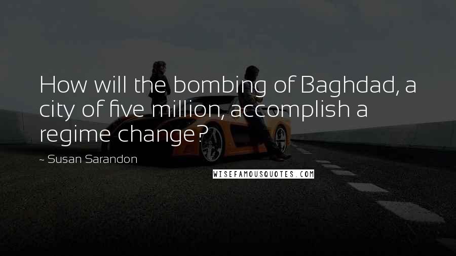 Susan Sarandon Quotes: How will the bombing of Baghdad, a city of five million, accomplish a regime change?