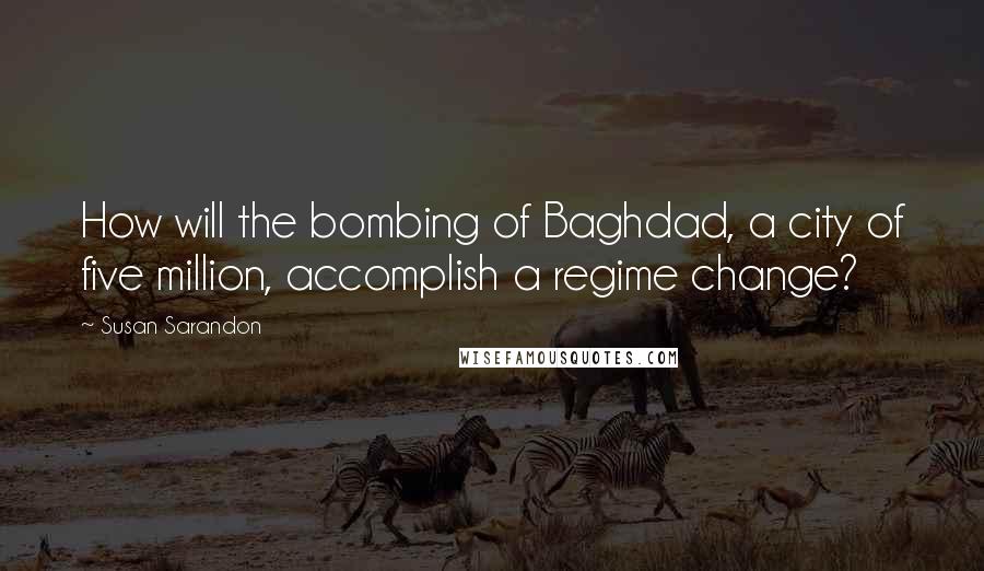 Susan Sarandon Quotes: How will the bombing of Baghdad, a city of five million, accomplish a regime change?