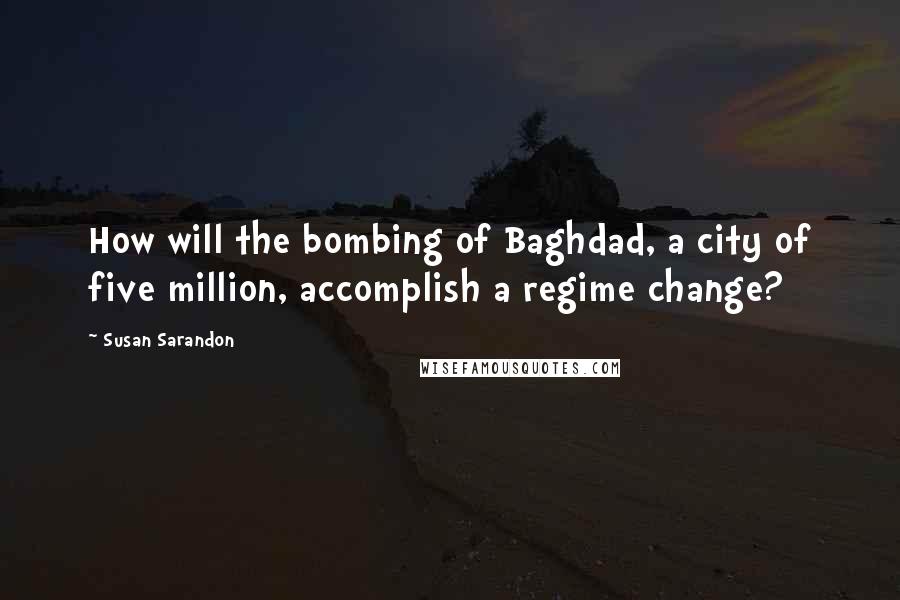 Susan Sarandon Quotes: How will the bombing of Baghdad, a city of five million, accomplish a regime change?