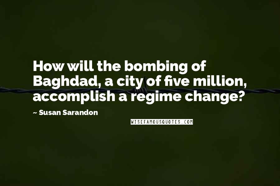 Susan Sarandon Quotes: How will the bombing of Baghdad, a city of five million, accomplish a regime change?