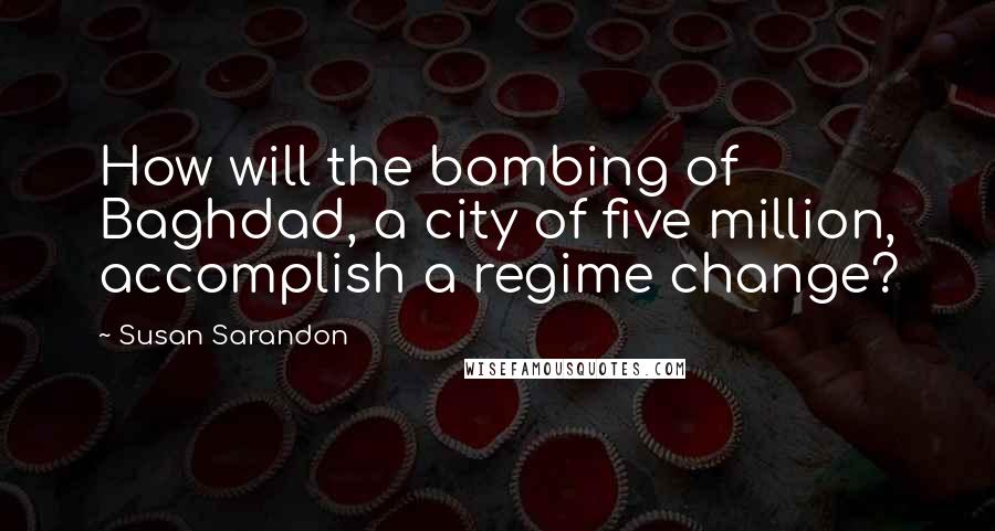 Susan Sarandon Quotes: How will the bombing of Baghdad, a city of five million, accomplish a regime change?