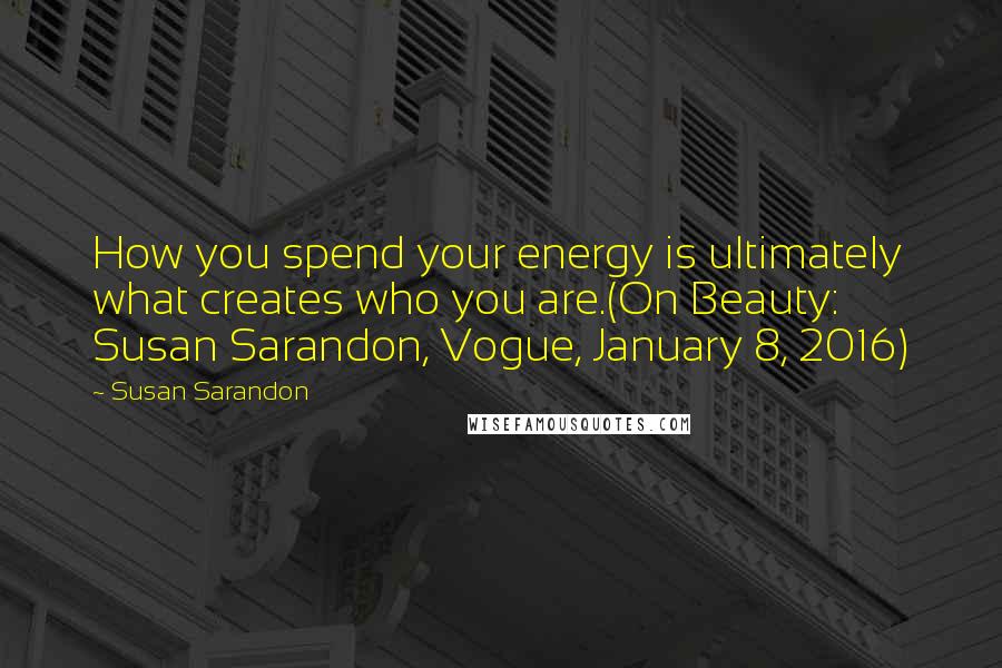 Susan Sarandon Quotes: How you spend your energy is ultimately what creates who you are.(On Beauty: Susan Sarandon, Vogue, January 8, 2016)