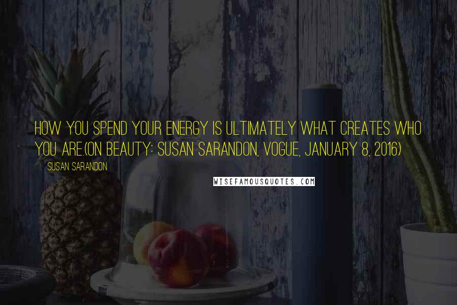 Susan Sarandon Quotes: How you spend your energy is ultimately what creates who you are.(On Beauty: Susan Sarandon, Vogue, January 8, 2016)