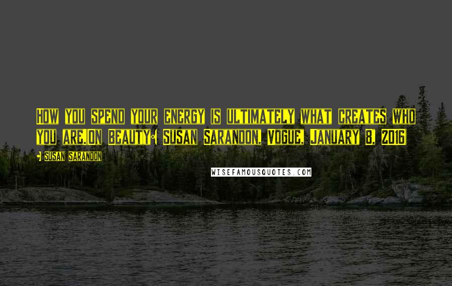 Susan Sarandon Quotes: How you spend your energy is ultimately what creates who you are.(On Beauty: Susan Sarandon, Vogue, January 8, 2016)