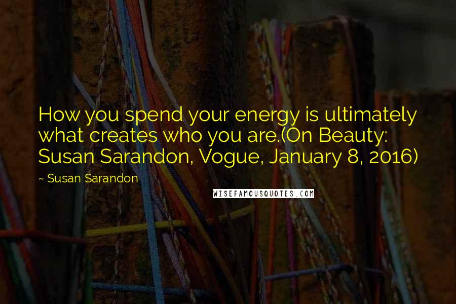 Susan Sarandon Quotes: How you spend your energy is ultimately what creates who you are.(On Beauty: Susan Sarandon, Vogue, January 8, 2016)