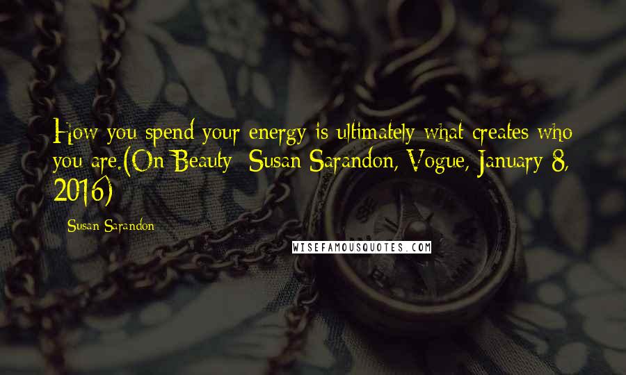 Susan Sarandon Quotes: How you spend your energy is ultimately what creates who you are.(On Beauty: Susan Sarandon, Vogue, January 8, 2016)