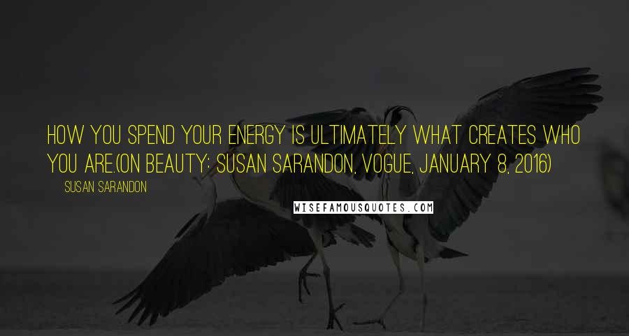 Susan Sarandon Quotes: How you spend your energy is ultimately what creates who you are.(On Beauty: Susan Sarandon, Vogue, January 8, 2016)